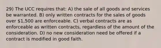 29) The UCC requires that: A) the sale of all goods and services be warranted. B) only written contracts for the sales of goods over 1,500 are enforceable. C) verbal contracts are as enforceable as written contracts, regardless of the amount of the consideration. D) no new consideration need be offered if a contract is modified in good faith.