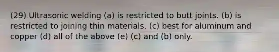 (29) Ultrasonic welding (a) is restricted to butt joints. (b) is restricted to joining thin materials. (c) best for aluminum and copper (d) all of the above (e) (c) and (b) only.