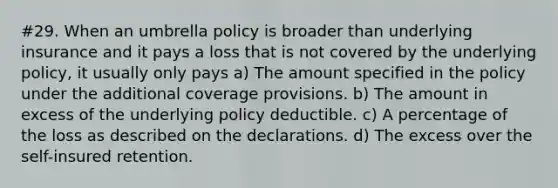 #29. When an umbrella policy is broader than underlying insurance and it pays a loss that is not covered by the underlying policy, it usually only pays a) The amount specified in the policy under the additional coverage provisions. b) The amount in excess of the underlying policy deductible. c) A percentage of the loss as described on the declarations. d) The excess over the self-insured retention.