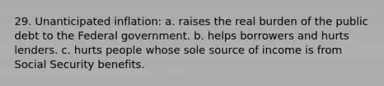 29. Unanticipated inflation: a. raises the real burden of the public debt to the Federal government. b. helps borrowers and hurts lenders. c. hurts people whose sole source of income is from Social Security benefits.