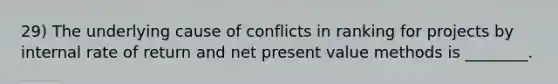 29) The underlying cause of conflicts in ranking for projects by internal rate of return and net present value methods is ________.