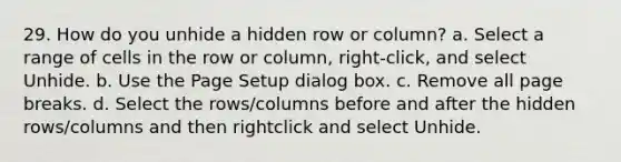 29. How do you unhide a hidden row or column? a. Select a range of cells in the row or column, right-click, and select Unhide. b. Use the Page Setup dialog box. c. Remove all page breaks. d. Select the rows/columns before and after the hidden rows/columns and then rightclick and select Unhide.