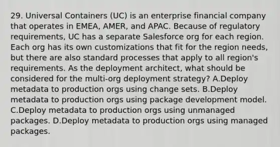 29. Universal Containers (UC) is an enterprise financial company that operates in EMEA, AMER, and APAC. Because of regulatory requirements, UC has a separate Salesforce org for each region. Each org has its own customizations that fit for the region needs, but there are also standard processes that apply to all region's requirements. As the deployment architect, what should be considered for the multi-org deployment strategy? A.Deploy metadata to production orgs using change sets. B.Deploy metadata to production orgs using package development model. C.Deploy metadata to production orgs using unmanaged packages. D.Deploy metadata to production orgs using managed packages.