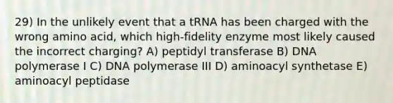 29) In the unlikely event that a tRNA has been charged with the wrong amino acid, which high-fidelity enzyme most likely caused the incorrect charging? A) peptidyl transferase B) DNA polymerase I C) DNA polymerase III D) aminoacyl synthetase E) aminoacyl peptidase