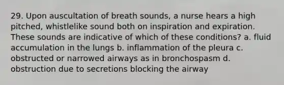 29. Upon auscultation of breath sounds, a nurse hears a high pitched, whistlelike sound both on inspiration and expiration. These sounds are indicative of which of these conditions? a. fluid accumulation in the lungs b. inflammation of the pleura c. obstructed or narrowed airways as in bronchospasm d. obstruction due to secretions blocking the airway