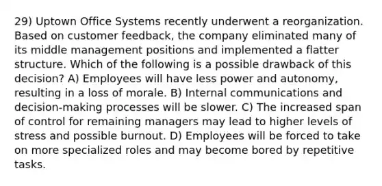 29) Uptown Office Systems recently underwent a reorganization. Based on customer feedback, the company eliminated many of its middle management positions and implemented a flatter structure. Which of the following is a possible drawback of this decision? A) Employees will have less power and autonomy, resulting in a loss of morale. B) Internal communications and decision-making processes will be slower. C) The increased span of control for remaining managers may lead to higher levels of stress and possible burnout. D) Employees will be forced to take on more specialized roles and may become bored by repetitive tasks.