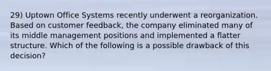 29) Uptown Office Systems recently underwent a reorganization. Based on customer feedback, the company eliminated many of its middle management positions and implemented a flatter structure. Which of the following is a possible drawback of this decision?