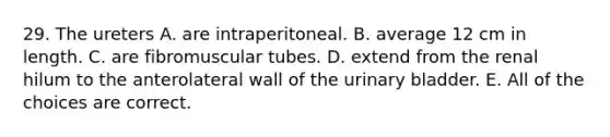 29. The ureters A. are intraperitoneal. B. average 12 cm in length. C. are fibromuscular tubes. D. extend from the renal hilum to the anterolateral wall of the urinary bladder. E. All of the choices are correct.