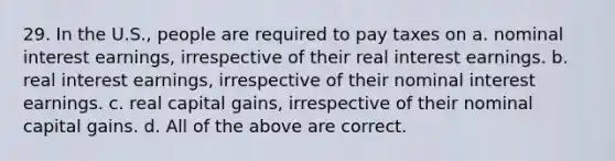 29. In the U.S., people are required to pay taxes on a. nominal interest earnings, irrespective of their real interest earnings. b. real interest earnings, irrespective of their nominal interest earnings. c. real capital gains, irrespective of their nominal capital gains. d. All of the above are correct.