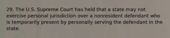 29. The U.S. Supreme Court has held that a state may not exercise personal jurisdiction over a nonresident defendant who is temporarily present by personally serving the defendant in the state.