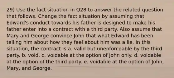 29) Use the fact situation in Q28 to answer the related question that follows. Change the fact situation by assuming that Edward's conduct towards his father is designed to make his father enter into a contract with a third party. Also assume that Mary and George convince John that what Edward has been telling him about how they feel about him was a lie. In this situation, the contract is a. valid but unenforceable by the third party. b. void. c. voidable at the option of John only. d. voidable at the option of the third party. e. voidable at the option of John, Mary, and George.