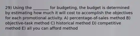 29) Using the ________ for budgeting, the budget is determined by estimating how much it will cost to accomplish the objectives for each promotional activity. A) percentage-of-sales method B) objective-task method C) historical method D) competitive method E) all you can afford method