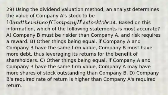 29) Using the dividend valuation method, an analyst determines the value of Company A's stock to be 10 and the value of Company B's stock to be14. Based on this information, which of the following statements is most accurate? A) Company B must be riskier than Company A, and risk requires a reward. B) Other things being equal, if Company A and Company B have the same firm value, Company B must have more debt, thus leveraging its returns for the benefit of shareholders. C) Other things being equal, if Company A and Company B have the same firm value, Company A may have more shares of stock outstanding than Company B. D) Company B's required rate of return is higher than Company A's required return.