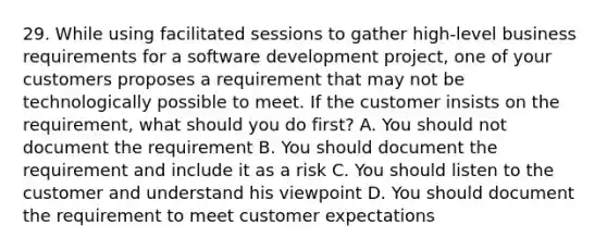 29. While using facilitated sessions to gather high-level business requirements for a software development project, one of your customers proposes a requirement that may not be technologically possible to meet. If the customer insists on the requirement, what should you do first? A. You should not document the requirement B. You should document the requirement and include it as a risk C. You should listen to the customer and understand his viewpoint D. You should document the requirement to meet customer expectations