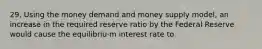 29. Using the money demand and money supply model, an increase in the required reserve ratio by the Federal Reserve would cause the equilibriu·m interest rate to