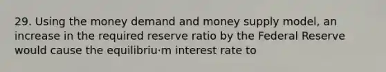 29. Using the money demand and money supply model, an increase in the required reserve ratio by the Federal Reserve would cause the equilibriu·m interest rate to