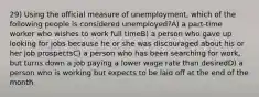 29) Using the official measure of unemployment, which of the following people is considered unemployed?A) a part-time worker who wishes to work full timeB) a person who gave up looking for jobs because he or she was discouraged about his or her job prospectsC) a person who has been searching for work, but turns down a job paying a lower wage rate than desiredD) a person who is working but expects to be laid off at the end of the month