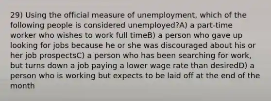 29) Using the official measure of unemployment, which of the following people is considered unemployed?A) a part-time worker who wishes to work full timeB) a person who gave up looking for jobs because he or she was discouraged about his or her job prospectsC) a person who has been searching for work, but turns down a job paying a lower wage rate than desiredD) a person who is working but expects to be laid off at the end of the month