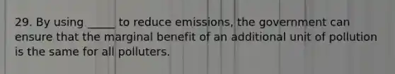 29. By using _____ to reduce emissions, the government can ensure that the marginal benefit of an additional unit of pollution is the same for all polluters.