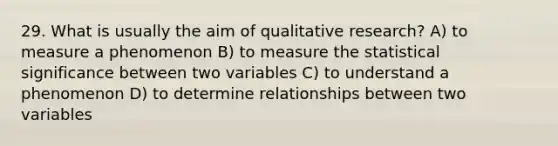 29. What is usually the aim of qualitative research? A) to measure a phenomenon B) to measure the statistical significance between two variables C) to understand a phenomenon D) to determine relationships between two variables