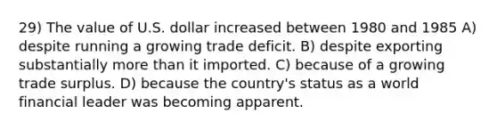 29) The value of U.S. dollar increased between 1980 and 1985 A) despite running a growing trade deficit. B) despite exporting substantially more than it imported. C) because of a growing trade surplus. D) because the country's status as a world financial leader was becoming apparent.