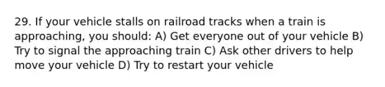 29. If your vehicle stalls on railroad tracks when a train is approaching, you should: A) Get everyone out of your vehicle B) Try to signal the approaching train C) Ask other drivers to help move your vehicle D) Try to restart your vehicle