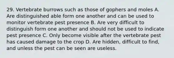 29. Vertebrate burrows such as those of gophers and moles A. Are distinguished able form one another and can be used to monitor vertebrate pest presence B. Are very difficult to distinguish form one another and should not be used to indicate pest presence C. Only become visible after the vertebrate pest has caused damage to the crop D. Are hidden, difficult to find, and unless the pest can be seen are useless.