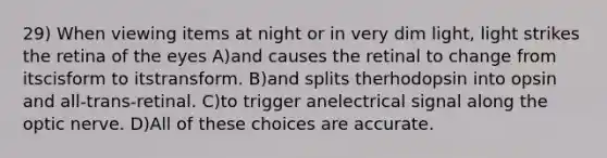 29) When viewing items at night or in very dim light, light strikes the retina of the eyes A)and causes the retinal to change from itscisform to itstransform. B)and splits therhodopsin into opsin and all-trans-retinal. C)to trigger anelectrical signal along the optic nerve. D)All of these choices are accurate.