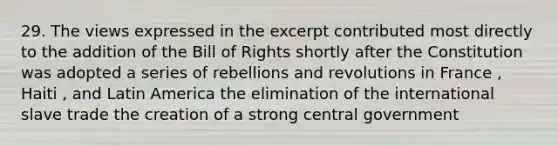 29. The views expressed in the excerpt contributed most directly to the addition of the Bill of Rights shortly after the Constitution was adopted a series of rebellions and revolutions in France , Haiti , and Latin America the elimination of the international slave trade the creation of a strong central government