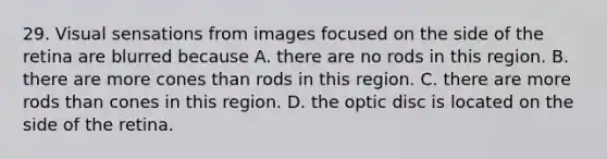 29. Visual sensations from images focused on the side of the retina are blurred because A. there are no rods in this region. B. there are more cones than rods in this region. C. there are more rods than cones in this region. D. the optic disc is located on the side of the retina.