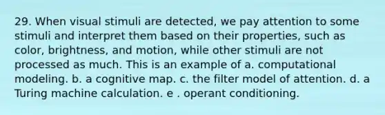 29. When visual stimuli are detected, we pay attention to some stimuli and interpret them based on their properties, such as color, brightness, and motion, while other stimuli are not processed as much. This is an example of a. computational modeling. b. a cognitive map. c. the filter model of attention. d. a Turing machine calculation. e . operant conditioning.