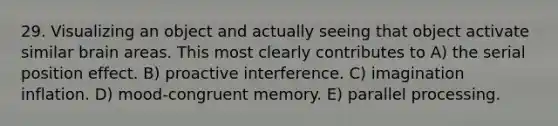 29. Visualizing an object and actually seeing that object activate similar brain areas. This most clearly contributes to A) the serial position effect. B) proactive interference. C) imagination inflation. D) mood-congruent memory. E) parallel processing.