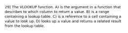 29) The VLOOKUP function. A) is the argument in a function that describes to which column to return a value. B) is a range containing a lookup table. C) is a reference to a cell containing a value to look up. D) looks up a value and returns a related result from the lookup table.