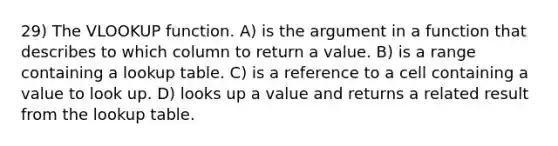 29) The VLOOKUP function. A) is the argument in a function that describes to which column to return a value. B) is a range containing a lookup table. C) is a reference to a cell containing a value to look up. D) looks up a value and returns a related result from the lookup table.