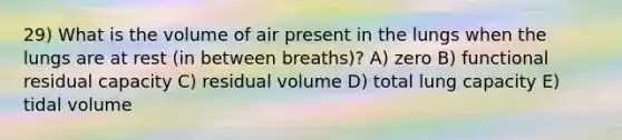 29) What is the volume of air present in the lungs when the lungs are at rest (in between breaths)? A) zero B) functional residual capacity C) residual volume D) total lung capacity E) tidal volume