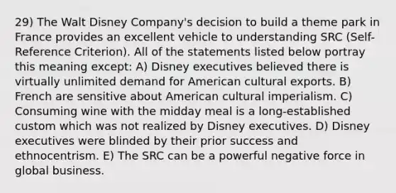 29) The Walt Disney Company's decision to build a theme park in France provides an excellent vehicle to understanding SRC (Self-Reference Criterion). All of the statements listed below portray this meaning except: A) Disney executives believed there is virtually unlimited demand for American cultural exports. B) French are sensitive about American cultural imperialism. C) Consuming wine with the midday meal is a long-established custom which was not realized by Disney executives. D) Disney executives were blinded by their prior success and ethnocentrism. E) The SRC can be a powerful negative force in global business.