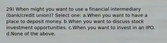 29) When might you want to use a financial intermediary (bank/credit union)? Select one: a.When you want to have a place to deposit money. b.When you want to discuss stock investment opportunities. c.When you want to invest in an IPO. d.None of the above.