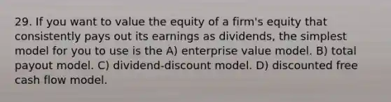 29. If you want to value the equity of a firm's equity that consistently pays out its earnings as dividends, the simplest model for you to use is the A) enterprise value model. B) total payout model. C) dividend-discount model. D) discounted free cash flow model.