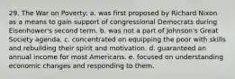 29. The War on Poverty: a. was first proposed by Richard Nixon as a means to gain support of congressional Democrats during Eisenhower's second term. b. was not a part of Johnson's Great Society agenda. c. concentrated on equipping the poor with skills and rebuilding their spirit and motivation. d. guaranteed an annual income for most Americans. e. focused on understanding economic changes and responding to them.