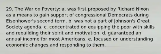 29. The War on Poverty: a. was first proposed by Richard Nixon as a means to gain support of congressional Democrats during Eisenhower's second term. b. was not a part of Johnson's Great Society agenda. c. concentrated on equipping the poor with skills and rebuilding their spirit and motivation. d. guaranteed an annual income for most Americans. e. focused on understanding economic changes and responding to them.