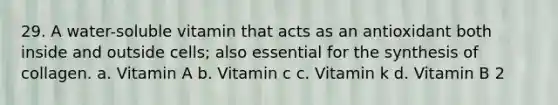 29. A water-soluble vitamin that acts as an antioxidant both inside and outside cells; also essential for the synthesis of collagen. a. Vitamin A b. Vitamin c c. Vitamin k d. Vitamin B 2