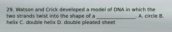 29. Watson and Crick developed a model of DNA in which the two strands twist into the shape of a ________________. A. circle B. helix C. double helix D. double pleated sheet