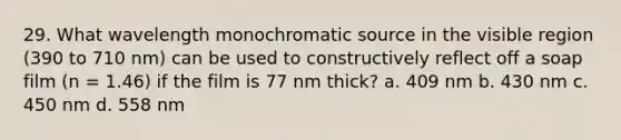 29. What wavelength monochromatic source in the visible region (390 to 710 nm) can be used to constructively reflect off a soap film (n = 1.46) if the film is 77 nm thick? a. 409 nm b. 430 nm c. 450 nm d. 558 nm