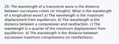 29. The wavelength of a transverse wave is the distance between successive crests (or troughs). What is the wavelength of a longitudinal wave? a) The wavelength is the maximum displacement from equilibrium. b) The wavelength is the distance between a compression and rarefraction. c) The wavelength is a quarter of the maximum displacement from equilibrium. d) The wavelength is the distance between successive maximum compressions (or rarefactions).