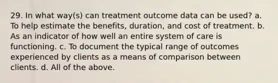 29. In what way(s) can treatment outcome data can be used? a. To help estimate the benefits, duration, and cost of treatment. b. As an indicator of how well an entire system of care is functioning. c. To document the typical range of outcomes experienced by clients as a means of comparison between clients. d. All of the above.