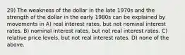 29) The weakness of the dollar in the late 1970s and the strength of the dollar in the early 1980s can be explained by movements in A) real interest rates, but not nominal interest rates. B) nominal interest rates, but not real interest rates. C) relative price levels, but not real interest rates. D) none of the above.