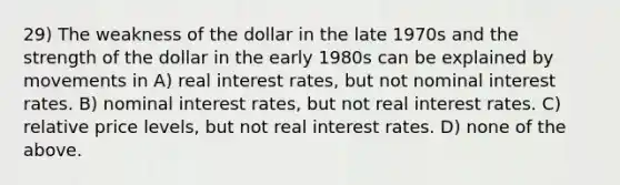 29) The weakness of the dollar in the late 1970s and the strength of the dollar in the early 1980s can be explained by movements in A) real interest rates, but not nominal interest rates. B) nominal interest rates, but not real interest rates. C) relative price levels, but not real interest rates. D) none of the above.