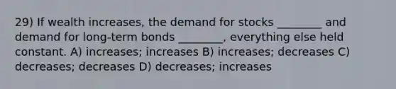 29) If wealth increases, the demand for stocks ________ and demand for long-term bonds ________, everything else held constant. A) increases; increases B) increases; decreases C) decreases; decreases D) decreases; increases