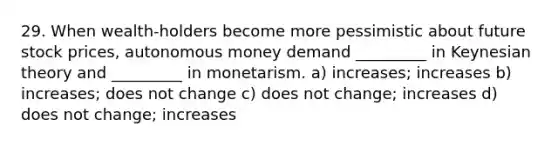 29. When wealth-holders become more pessimistic about future stock prices, autonomous money demand _________ in Keynesian theory and _________ in monetarism. a) increases; increases b) increases; does not change c) does not change; increases d) does not change; increases