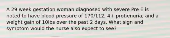 A 29 week gestation woman diagnosed with severe Pre E is noted to have blood pressure of 170/112, 4+ protienuria, and a weight gain of 10lbs over the past 2 days. What sign and symptom would the nurse also expect to see?